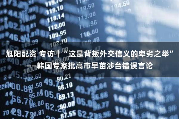 旭阳配资 专访｜“这是背叛外交信义的卑劣之举”——韩国专家批高市早苗涉台错误言论