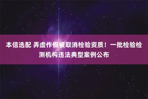 本信选配 弄虚作假被取消检验资质！一批检验检测机构违法典型案例公布