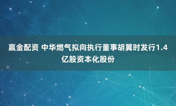 赢金配资 中华燃气拟向执行董事胡翼时发行1.4亿股资本化股份