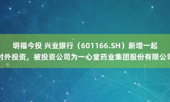 明福今投 兴业银行（601166.SH）新增一起对外投资，被投资公司为一心堂药业集团股份有限公司