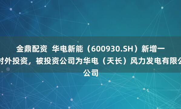 金鼎配资  华电新能（600930.SH）新增一起对外投资，被投资公司为华电（天长）风力发电有限公司