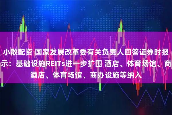 小散配资 国家发展改革委有关负责人回答证券时报记者提问时表示：基础设施REITs进一步扩围 酒店、体育场馆、商办设施等纳入
