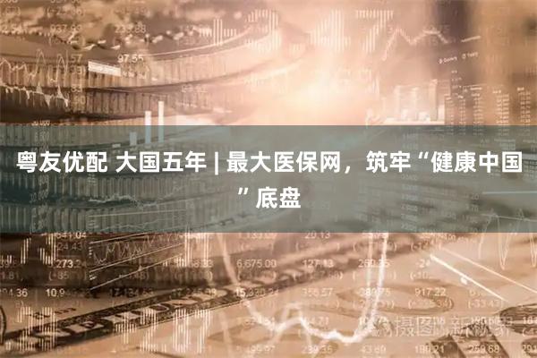 粤友优配 大国五年 | 最大医保网，筑牢“健康中国”底盘