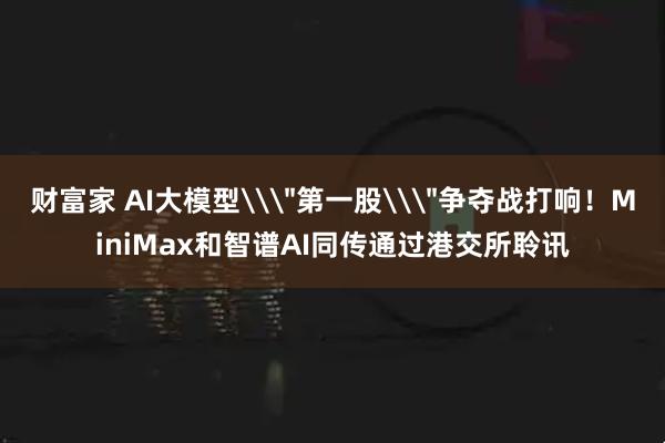 财富家 AI大模型\＂第一股\＂争夺战打响！MiniMax和智谱AI同传通过港交所聆讯
