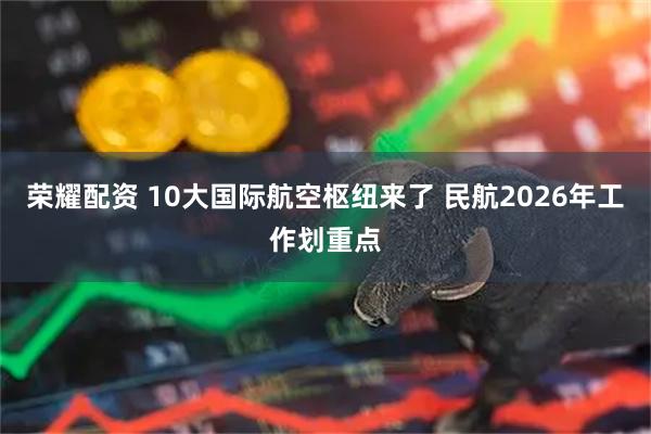 荣耀配资 10大国际航空枢纽来了 民航2026年工作划重点