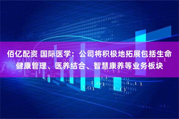 佰亿配资 国际医学：公司将积极地拓展包括生命健康管理、医养结合、智慧康养等业务板块
