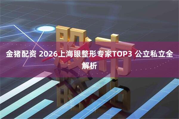金猪配资 2026上海眼整形专家TOP3 公立私立全解析