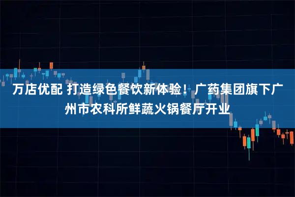 万店优配 打造绿色餐饮新体验！广药集团旗下广州市农科所鲜蔬火锅餐厅开业